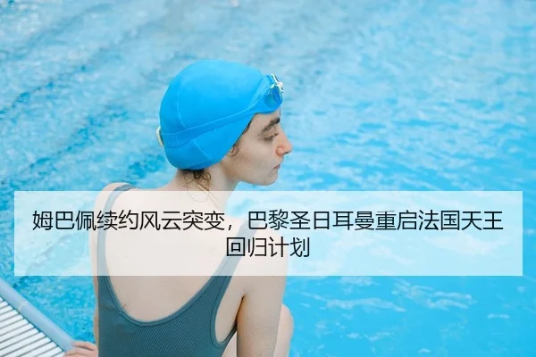 姆巴佩续约风云突变，巴黎圣日耳曼重启法国天王回归计划