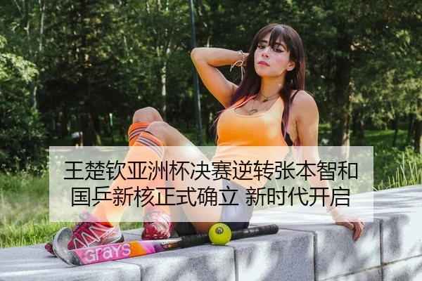 王楚钦亚洲杯决赛逆转张本智和 国乒新核正式确立 新时代开启