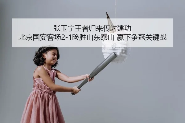 张玉宁王者归来传射建功 北京国安客场2-1险胜山东泰山 赢下争冠关键战