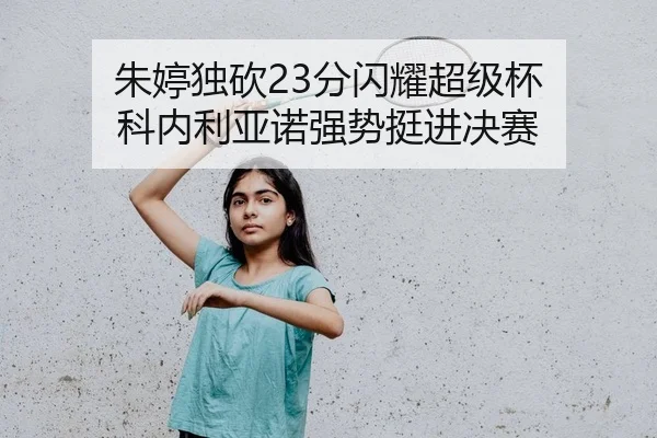 朱婷独砍23分闪耀超级杯 科内利亚诺强势挺进决赛